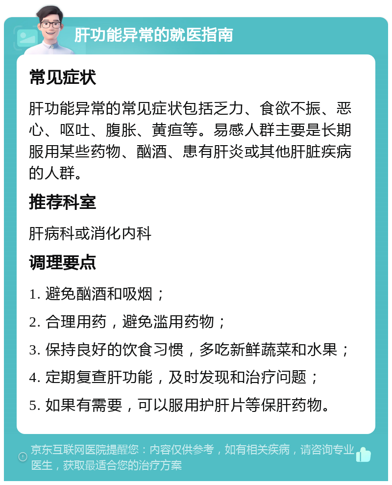 肝功能异常的就医指南 常见症状 肝功能异常的常见症状包括乏力、食欲不振、恶心、呕吐、腹胀、黄疸等。易感人群主要是长期服用某些药物、酗酒、患有肝炎或其他肝脏疾病的人群。 推荐科室 肝病科或消化内科 调理要点 1. 避免酗酒和吸烟； 2. 合理用药，避免滥用药物； 3. 保持良好的饮食习惯，多吃新鲜蔬菜和水果； 4. 定期复查肝功能，及时发现和治疗问题； 5. 如果有需要，可以服用护肝片等保肝药物。