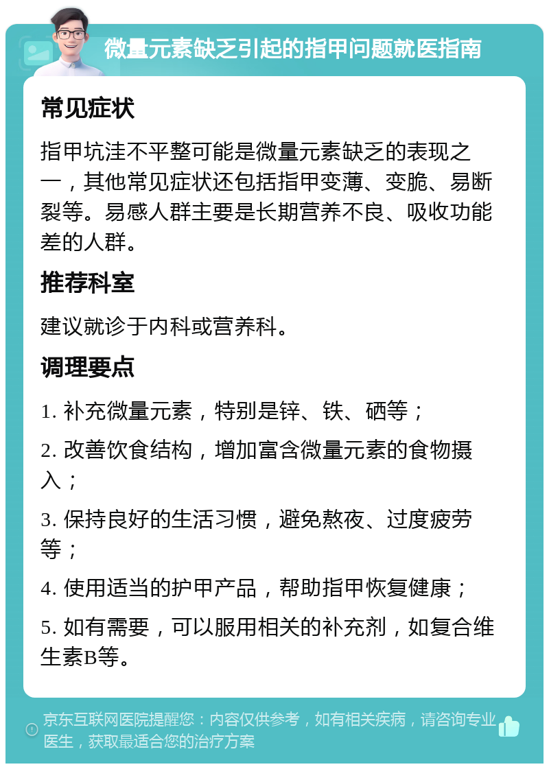 微量元素缺乏引起的指甲问题就医指南 常见症状 指甲坑洼不平整可能是微量元素缺乏的表现之一，其他常见症状还包括指甲变薄、变脆、易断裂等。易感人群主要是长期营养不良、吸收功能差的人群。 推荐科室 建议就诊于内科或营养科。 调理要点 1. 补充微量元素，特别是锌、铁、硒等； 2. 改善饮食结构，增加富含微量元素的食物摄入； 3. 保持良好的生活习惯，避免熬夜、过度疲劳等； 4. 使用适当的护甲产品，帮助指甲恢复健康； 5. 如有需要，可以服用相关的补充剂，如复合维生素B等。