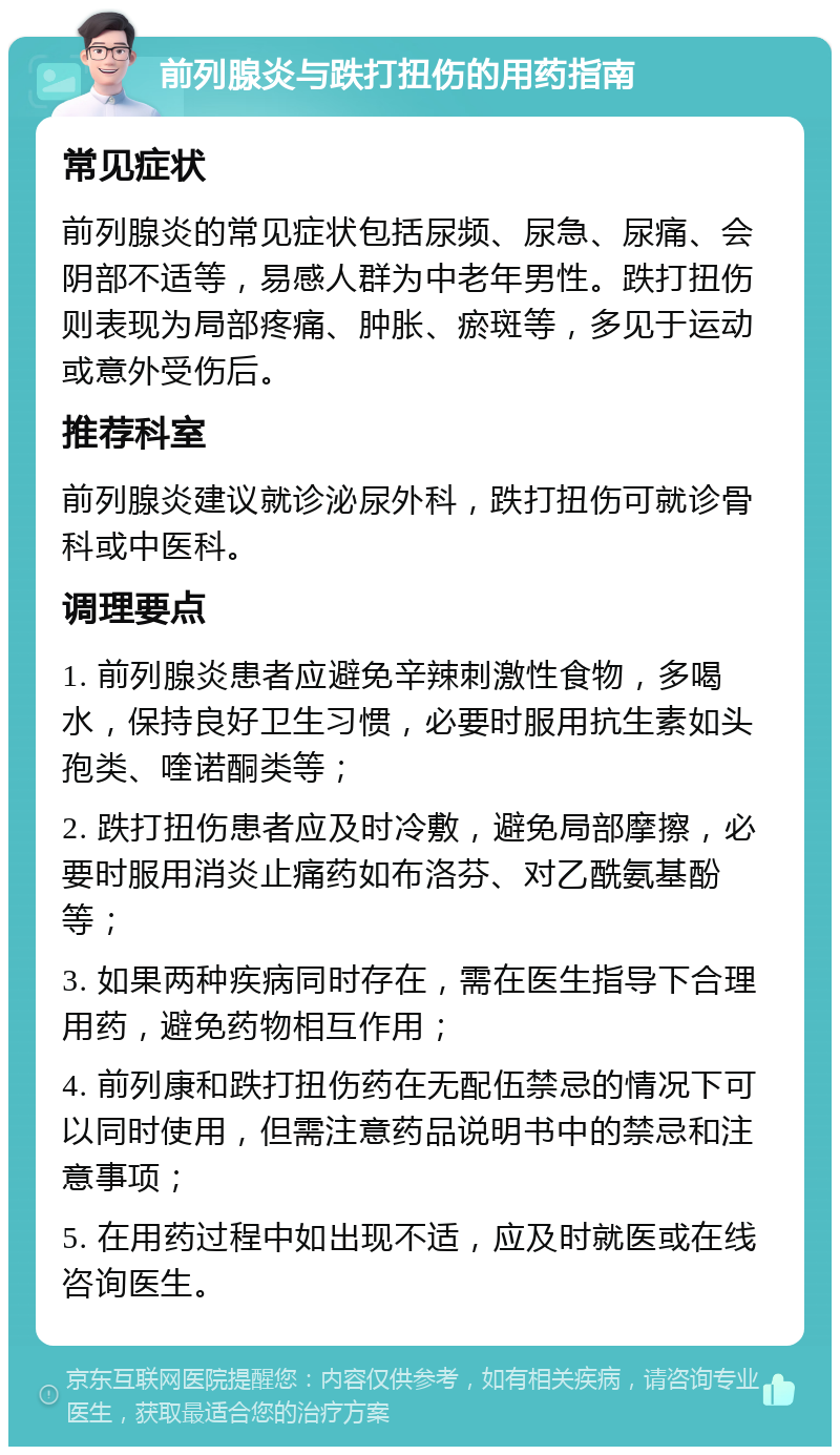 前列腺炎与跌打扭伤的用药指南 常见症状 前列腺炎的常见症状包括尿频、尿急、尿痛、会阴部不适等，易感人群为中老年男性。跌打扭伤则表现为局部疼痛、肿胀、瘀斑等，多见于运动或意外受伤后。 推荐科室 前列腺炎建议就诊泌尿外科，跌打扭伤可就诊骨科或中医科。 调理要点 1. 前列腺炎患者应避免辛辣刺激性食物，多喝水，保持良好卫生习惯，必要时服用抗生素如头孢类、喹诺酮类等； 2. 跌打扭伤患者应及时冷敷，避免局部摩擦，必要时服用消炎止痛药如布洛芬、对乙酰氨基酚等； 3. 如果两种疾病同时存在，需在医生指导下合理用药，避免药物相互作用； 4. 前列康和跌打扭伤药在无配伍禁忌的情况下可以同时使用，但需注意药品说明书中的禁忌和注意事项； 5. 在用药过程中如出现不适，应及时就医或在线咨询医生。