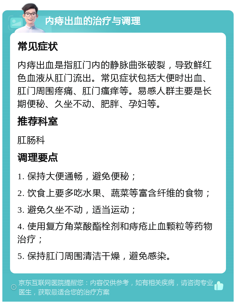 内痔出血的治疗与调理 常见症状 内痔出血是指肛门内的静脉曲张破裂，导致鲜红色血液从肛门流出。常见症状包括大便时出血、肛门周围疼痛、肛门瘙痒等。易感人群主要是长期便秘、久坐不动、肥胖、孕妇等。 推荐科室 肛肠科 调理要点 1. 保持大便通畅，避免便秘； 2. 饮食上要多吃水果、蔬菜等富含纤维的食物； 3. 避免久坐不动，适当运动； 4. 使用复方角菜酸酯栓剂和痔疮止血颗粒等药物治疗； 5. 保持肛门周围清洁干燥，避免感染。