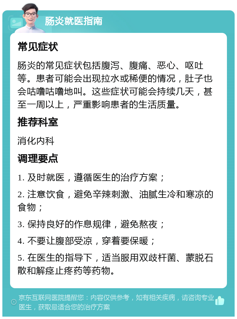 肠炎就医指南 常见症状 肠炎的常见症状包括腹泻、腹痛、恶心、呕吐等。患者可能会出现拉水或稀便的情况，肚子也会咕噜咕噜地叫。这些症状可能会持续几天，甚至一周以上，严重影响患者的生活质量。 推荐科室 消化内科 调理要点 1. 及时就医，遵循医生的治疗方案； 2. 注意饮食，避免辛辣刺激、油腻生冷和寒凉的食物； 3. 保持良好的作息规律，避免熬夜； 4. 不要让腹部受凉，穿着要保暖； 5. 在医生的指导下，适当服用双歧杆菌、蒙脱石散和解痉止疼药等药物。