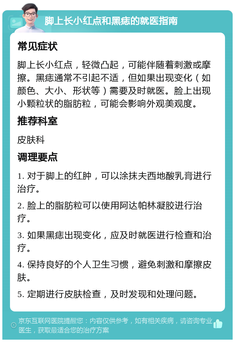 脚上长小红点和黑痣的就医指南 常见症状 脚上长小红点，轻微凸起，可能伴随着刺激或摩擦。黑痣通常不引起不适，但如果出现变化（如颜色、大小、形状等）需要及时就医。脸上出现小颗粒状的脂肪粒，可能会影响外观美观度。 推荐科室 皮肤科 调理要点 1. 对于脚上的红肿，可以涂抹夫西地酸乳膏进行治疗。 2. 脸上的脂肪粒可以使用阿达帕林凝胶进行治疗。 3. 如果黑痣出现变化，应及时就医进行检查和治疗。 4. 保持良好的个人卫生习惯，避免刺激和摩擦皮肤。 5. 定期进行皮肤检查，及时发现和处理问题。