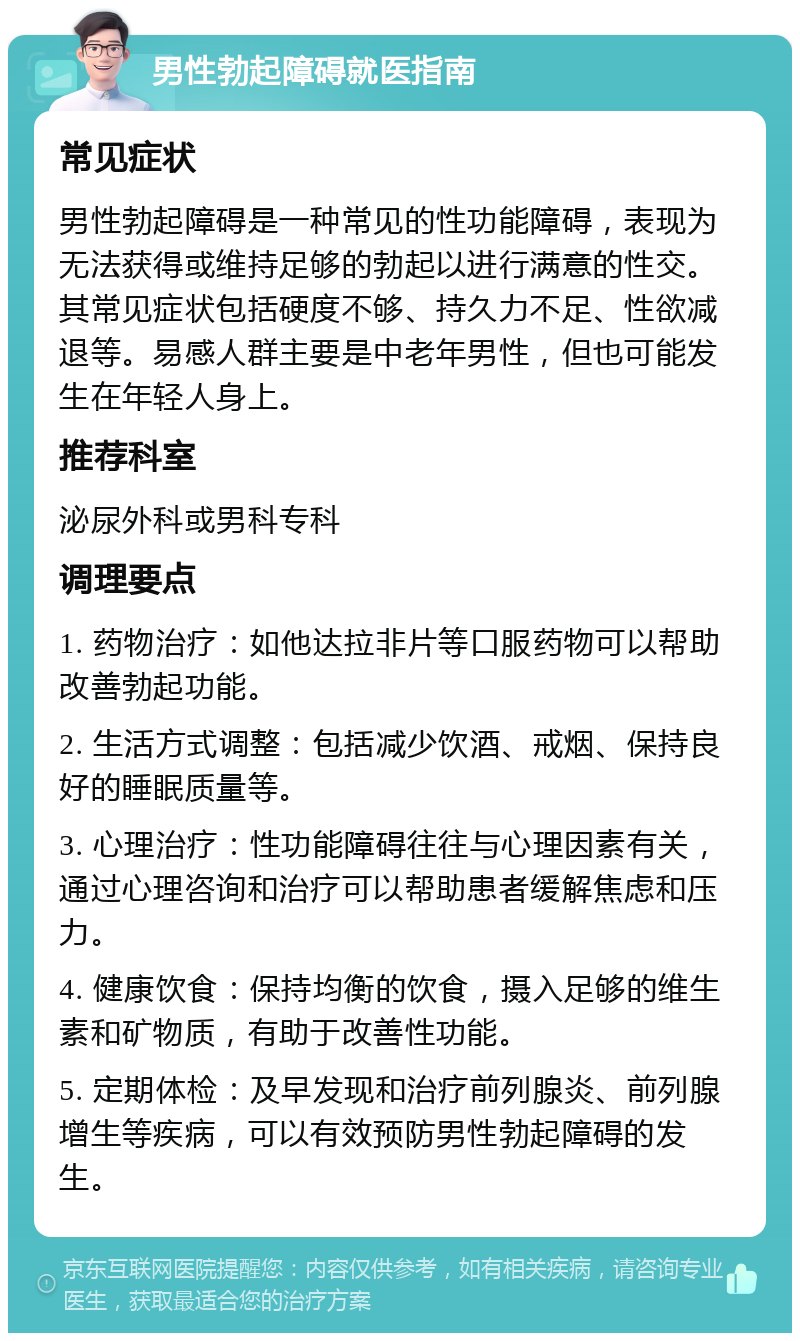 男性勃起障碍就医指南 常见症状 男性勃起障碍是一种常见的性功能障碍，表现为无法获得或维持足够的勃起以进行满意的性交。其常见症状包括硬度不够、持久力不足、性欲减退等。易感人群主要是中老年男性，但也可能发生在年轻人身上。 推荐科室 泌尿外科或男科专科 调理要点 1. 药物治疗：如他达拉非片等口服药物可以帮助改善勃起功能。 2. 生活方式调整：包括减少饮酒、戒烟、保持良好的睡眠质量等。 3. 心理治疗：性功能障碍往往与心理因素有关，通过心理咨询和治疗可以帮助患者缓解焦虑和压力。 4. 健康饮食：保持均衡的饮食，摄入足够的维生素和矿物质，有助于改善性功能。 5. 定期体检：及早发现和治疗前列腺炎、前列腺增生等疾病，可以有效预防男性勃起障碍的发生。