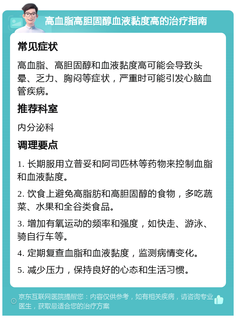 高血脂高胆固醇血液黏度高的治疗指南 常见症状 高血脂、高胆固醇和血液黏度高可能会导致头晕、乏力、胸闷等症状，严重时可能引发心脑血管疾病。 推荐科室 内分泌科 调理要点 1. 长期服用立普妥和阿司匹林等药物来控制血脂和血液黏度。 2. 饮食上避免高脂肪和高胆固醇的食物，多吃蔬菜、水果和全谷类食品。 3. 增加有氧运动的频率和强度，如快走、游泳、骑自行车等。 4. 定期复查血脂和血液黏度，监测病情变化。 5. 减少压力，保持良好的心态和生活习惯。