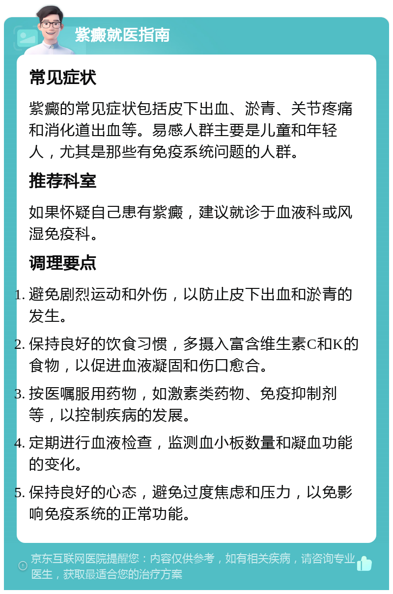 紫癜就医指南 常见症状 紫癜的常见症状包括皮下出血、淤青、关节疼痛和消化道出血等。易感人群主要是儿童和年轻人，尤其是那些有免疫系统问题的人群。 推荐科室 如果怀疑自己患有紫癜，建议就诊于血液科或风湿免疫科。 调理要点 避免剧烈运动和外伤，以防止皮下出血和淤青的发生。 保持良好的饮食习惯，多摄入富含维生素C和K的食物，以促进血液凝固和伤口愈合。 按医嘱服用药物，如激素类药物、免疫抑制剂等，以控制疾病的发展。 定期进行血液检查，监测血小板数量和凝血功能的变化。 保持良好的心态，避免过度焦虑和压力，以免影响免疫系统的正常功能。