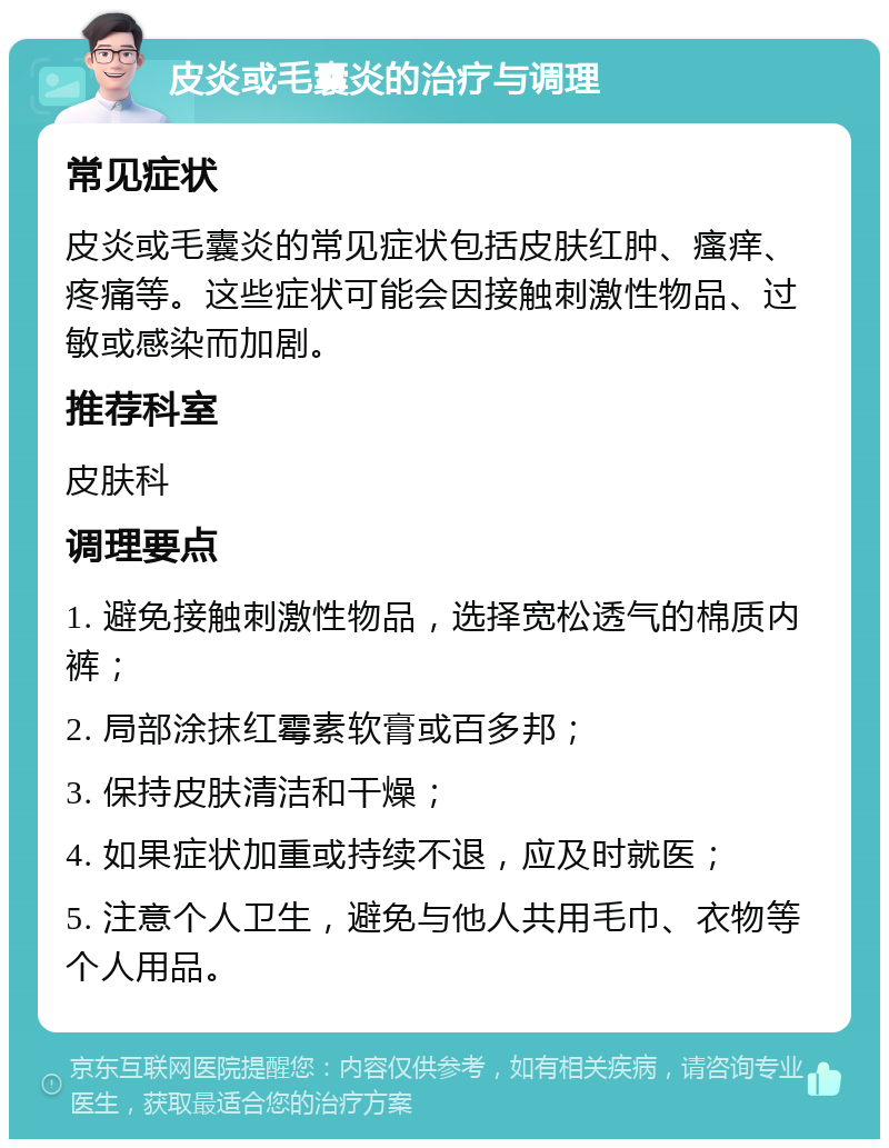 皮炎或毛囊炎的治疗与调理 常见症状 皮炎或毛囊炎的常见症状包括皮肤红肿、瘙痒、疼痛等。这些症状可能会因接触刺激性物品、过敏或感染而加剧。 推荐科室 皮肤科 调理要点 1. 避免接触刺激性物品，选择宽松透气的棉质内裤； 2. 局部涂抹红霉素软膏或百多邦； 3. 保持皮肤清洁和干燥； 4. 如果症状加重或持续不退，应及时就医； 5. 注意个人卫生，避免与他人共用毛巾、衣物等个人用品。