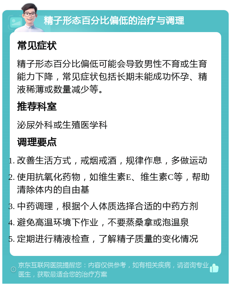 精子形态百分比偏低的治疗与调理 常见症状 精子形态百分比偏低可能会导致男性不育或生育能力下降，常见症状包括长期未能成功怀孕、精液稀薄或数量减少等。 推荐科室 泌尿外科或生殖医学科 调理要点 改善生活方式，戒烟戒酒，规律作息，多做运动 使用抗氧化药物，如维生素E、维生素C等，帮助清除体内的自由基 中药调理，根据个人体质选择合适的中药方剂 避免高温环境下作业，不要蒸桑拿或泡温泉 定期进行精液检查，了解精子质量的变化情况