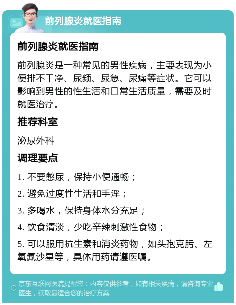 前列腺炎就医指南 前列腺炎就医指南 前列腺炎是一种常见的男性疾病，主要表现为小便排不干净、尿频、尿急、尿痛等症状。它可以影响到男性的性生活和日常生活质量，需要及时就医治疗。 推荐科室 泌尿外科 调理要点 1. 不要憋尿，保持小便通畅； 2. 避免过度性生活和手淫； 3. 多喝水，保持身体水分充足； 4. 饮食清淡，少吃辛辣刺激性食物； 5. 可以服用抗生素和消炎药物，如头孢克肟、左氧氟沙星等，具体用药请遵医嘱。