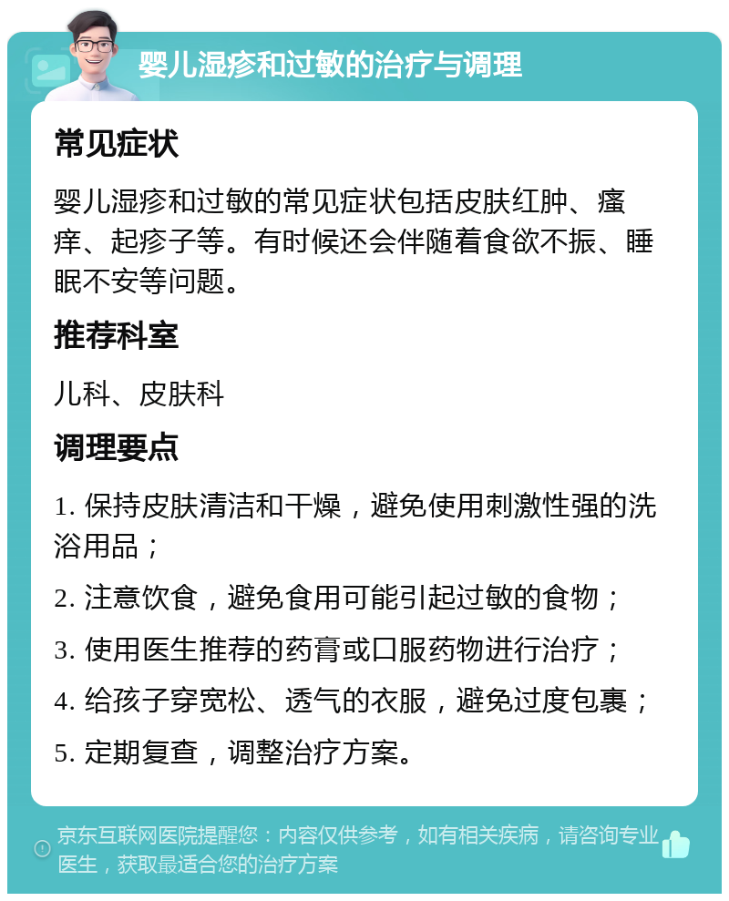 婴儿湿疹和过敏的治疗与调理 常见症状 婴儿湿疹和过敏的常见症状包括皮肤红肿、瘙痒、起疹子等。有时候还会伴随着食欲不振、睡眠不安等问题。 推荐科室 儿科、皮肤科 调理要点 1. 保持皮肤清洁和干燥，避免使用刺激性强的洗浴用品； 2. 注意饮食，避免食用可能引起过敏的食物； 3. 使用医生推荐的药膏或口服药物进行治疗； 4. 给孩子穿宽松、透气的衣服，避免过度包裹； 5. 定期复查，调整治疗方案。