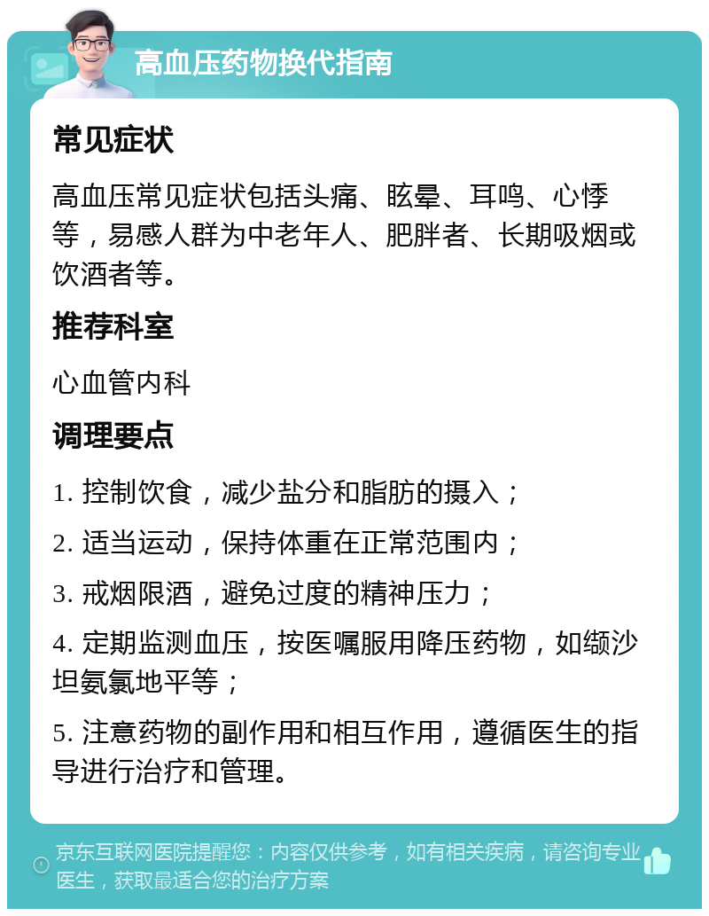 高血压药物换代指南 常见症状 高血压常见症状包括头痛、眩晕、耳鸣、心悸等，易感人群为中老年人、肥胖者、长期吸烟或饮酒者等。 推荐科室 心血管内科 调理要点 1. 控制饮食，减少盐分和脂肪的摄入； 2. 适当运动，保持体重在正常范围内； 3. 戒烟限酒，避免过度的精神压力； 4. 定期监测血压，按医嘱服用降压药物，如缬沙坦氨氯地平等； 5. 注意药物的副作用和相互作用，遵循医生的指导进行治疗和管理。