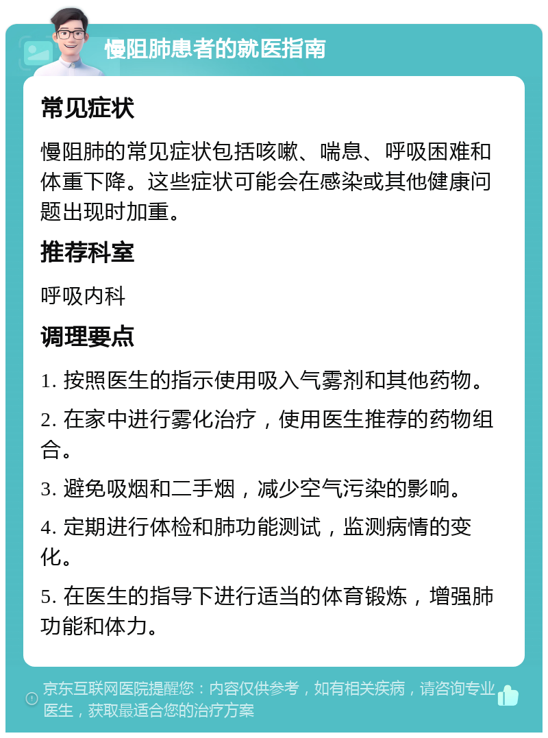 慢阻肺患者的就医指南 常见症状 慢阻肺的常见症状包括咳嗽、喘息、呼吸困难和体重下降。这些症状可能会在感染或其他健康问题出现时加重。 推荐科室 呼吸内科 调理要点 1. 按照医生的指示使用吸入气雾剂和其他药物。 2. 在家中进行雾化治疗，使用医生推荐的药物组合。 3. 避免吸烟和二手烟，减少空气污染的影响。 4. 定期进行体检和肺功能测试，监测病情的变化。 5. 在医生的指导下进行适当的体育锻炼，增强肺功能和体力。