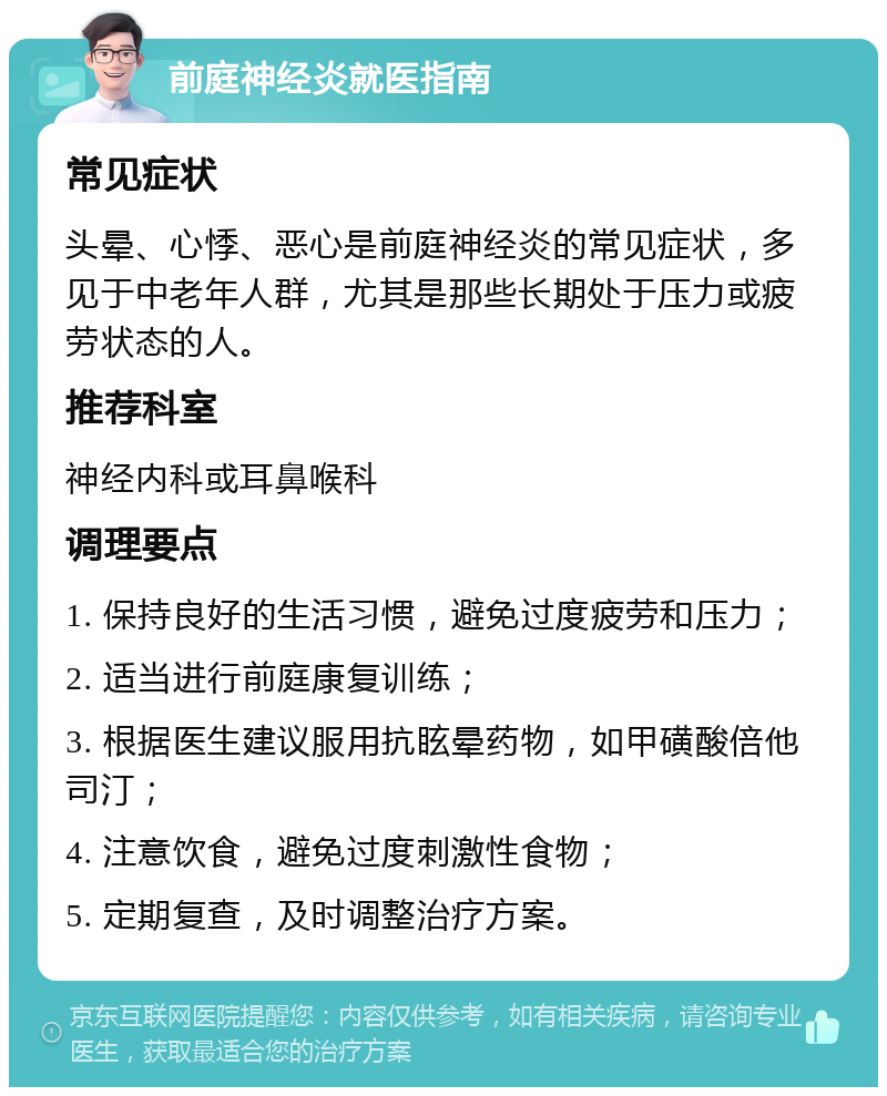 前庭神经炎就医指南 常见症状 头晕、心悸、恶心是前庭神经炎的常见症状，多见于中老年人群，尤其是那些长期处于压力或疲劳状态的人。 推荐科室 神经内科或耳鼻喉科 调理要点 1. 保持良好的生活习惯，避免过度疲劳和压力； 2. 适当进行前庭康复训练； 3. 根据医生建议服用抗眩晕药物，如甲磺酸倍他司汀； 4. 注意饮食，避免过度刺激性食物； 5. 定期复查，及时调整治疗方案。