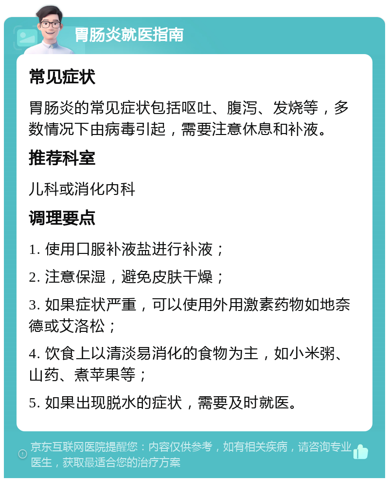 胃肠炎就医指南 常见症状 胃肠炎的常见症状包括呕吐、腹泻、发烧等，多数情况下由病毒引起，需要注意休息和补液。 推荐科室 儿科或消化内科 调理要点 1. 使用口服补液盐进行补液； 2. 注意保湿，避免皮肤干燥； 3. 如果症状严重，可以使用外用激素药物如地奈德或艾洛松； 4. 饮食上以清淡易消化的食物为主，如小米粥、山药、煮苹果等； 5. 如果出现脱水的症状，需要及时就医。