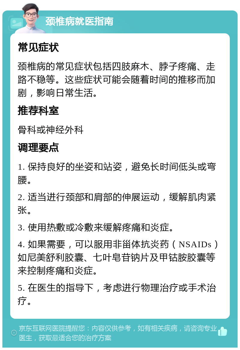 颈椎病就医指南 常见症状 颈椎病的常见症状包括四肢麻木、脖子疼痛、走路不稳等。这些症状可能会随着时间的推移而加剧，影响日常生活。 推荐科室 骨科或神经外科 调理要点 1. 保持良好的坐姿和站姿，避免长时间低头或弯腰。 2. 适当进行颈部和肩部的伸展运动，缓解肌肉紧张。 3. 使用热敷或冷敷来缓解疼痛和炎症。 4. 如果需要，可以服用非甾体抗炎药（NSAIDs）如尼美舒利胶囊、七叶皂苷钠片及甲钴胺胶囊等来控制疼痛和炎症。 5. 在医生的指导下，考虑进行物理治疗或手术治疗。