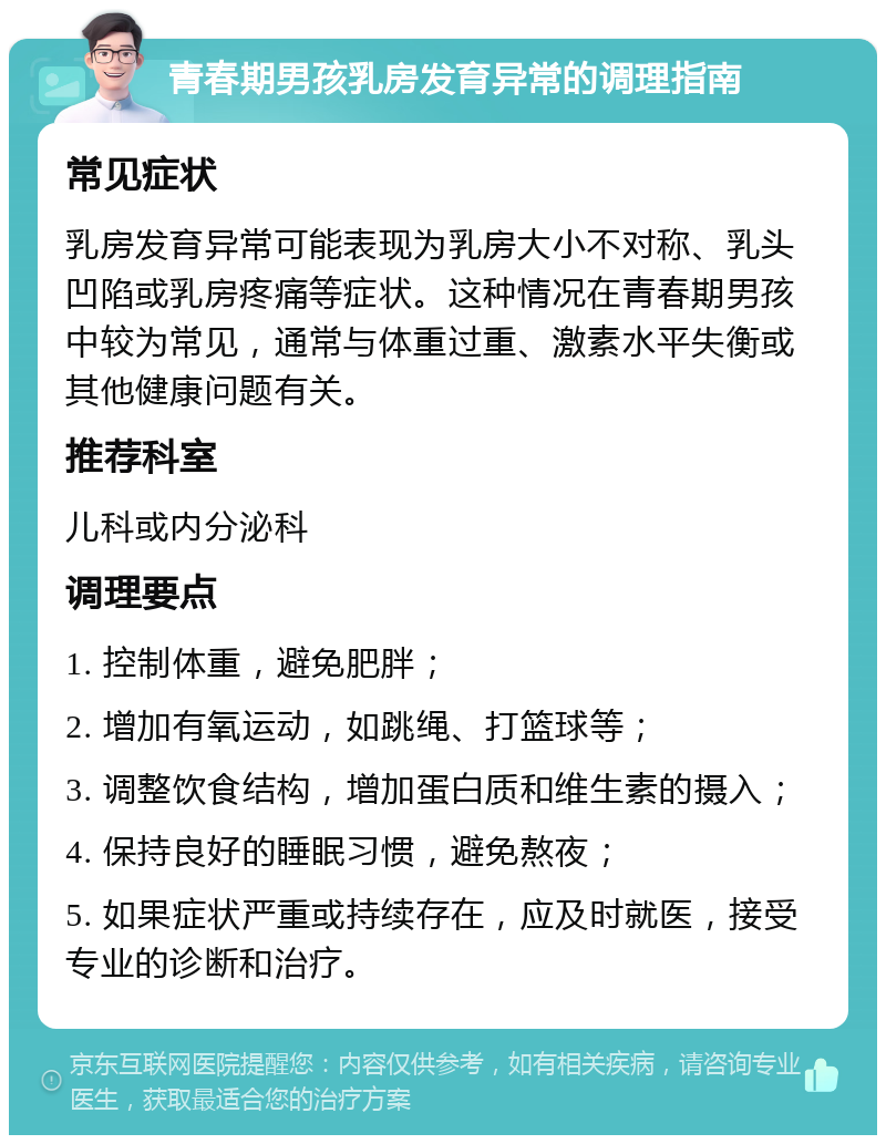 青春期男孩乳房发育异常的调理指南 常见症状 乳房发育异常可能表现为乳房大小不对称、乳头凹陷或乳房疼痛等症状。这种情况在青春期男孩中较为常见，通常与体重过重、激素水平失衡或其他健康问题有关。 推荐科室 儿科或内分泌科 调理要点 1. 控制体重，避免肥胖； 2. 增加有氧运动，如跳绳、打篮球等； 3. 调整饮食结构，增加蛋白质和维生素的摄入； 4. 保持良好的睡眠习惯，避免熬夜； 5. 如果症状严重或持续存在，应及时就医，接受专业的诊断和治疗。