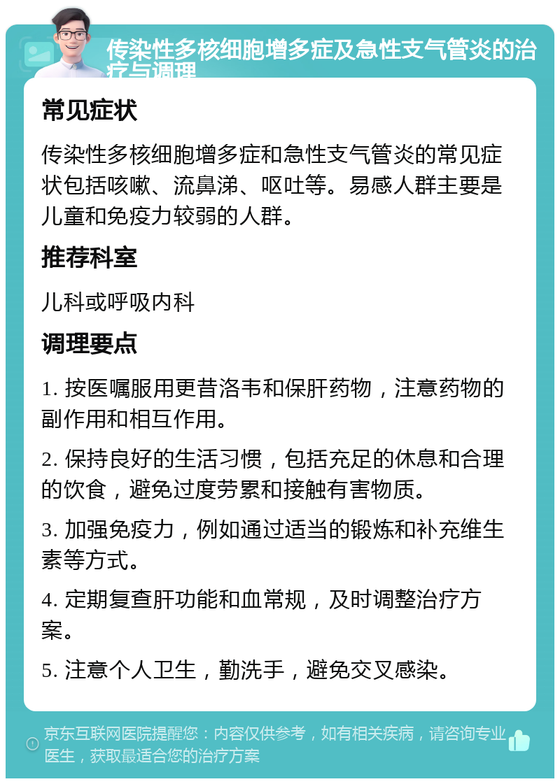 传染性多核细胞增多症及急性支气管炎的治疗与调理 常见症状 传染性多核细胞增多症和急性支气管炎的常见症状包括咳嗽、流鼻涕、呕吐等。易感人群主要是儿童和免疫力较弱的人群。 推荐科室 儿科或呼吸内科 调理要点 1. 按医嘱服用更昔洛韦和保肝药物，注意药物的副作用和相互作用。 2. 保持良好的生活习惯，包括充足的休息和合理的饮食，避免过度劳累和接触有害物质。 3. 加强免疫力，例如通过适当的锻炼和补充维生素等方式。 4. 定期复查肝功能和血常规，及时调整治疗方案。 5. 注意个人卫生，勤洗手，避免交叉感染。