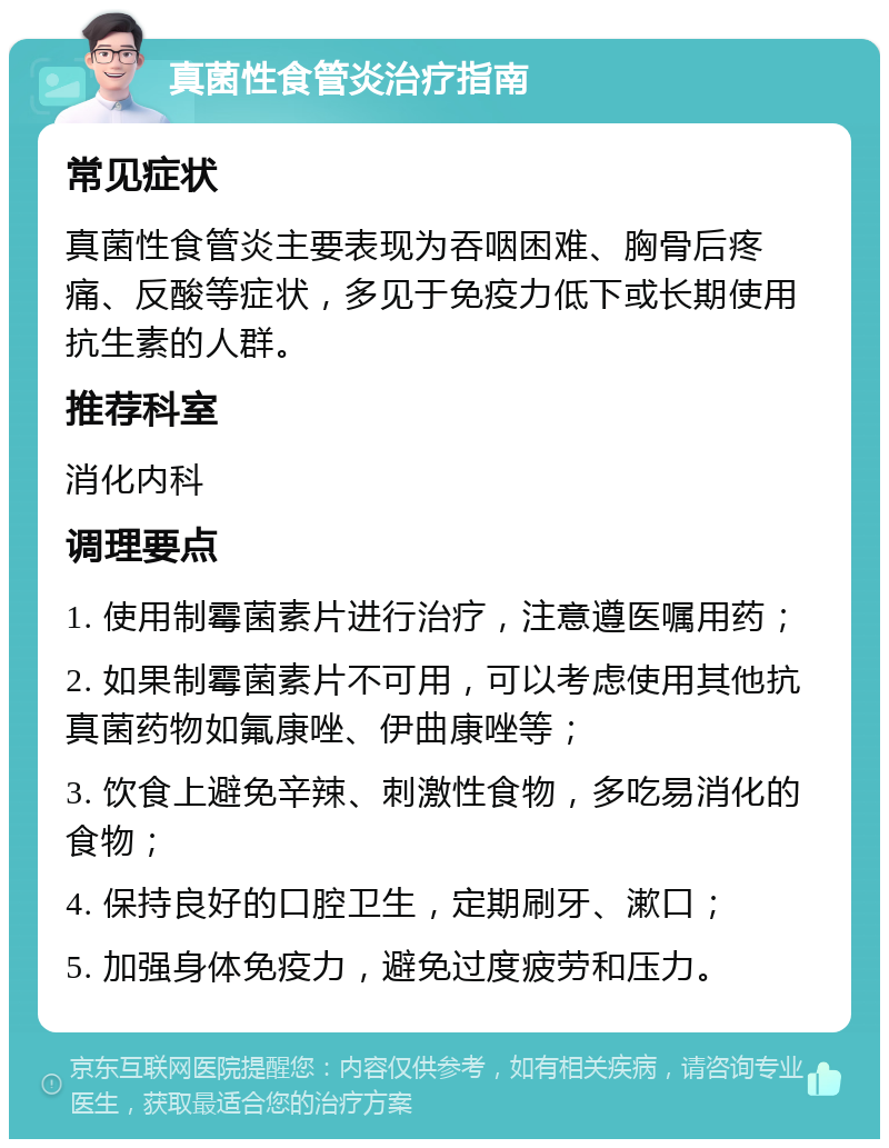 真菌性食管炎治疗指南 常见症状 真菌性食管炎主要表现为吞咽困难、胸骨后疼痛、反酸等症状，多见于免疫力低下或长期使用抗生素的人群。 推荐科室 消化内科 调理要点 1. 使用制霉菌素片进行治疗，注意遵医嘱用药； 2. 如果制霉菌素片不可用，可以考虑使用其他抗真菌药物如氟康唑、伊曲康唑等； 3. 饮食上避免辛辣、刺激性食物，多吃易消化的食物； 4. 保持良好的口腔卫生，定期刷牙、漱口； 5. 加强身体免疫力，避免过度疲劳和压力。