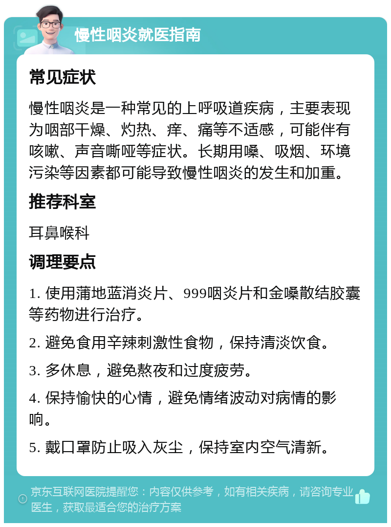 慢性咽炎就医指南 常见症状 慢性咽炎是一种常见的上呼吸道疾病，主要表现为咽部干燥、灼热、痒、痛等不适感，可能伴有咳嗽、声音嘶哑等症状。长期用嗓、吸烟、环境污染等因素都可能导致慢性咽炎的发生和加重。 推荐科室 耳鼻喉科 调理要点 1. 使用蒲地蓝消炎片、999咽炎片和金嗓散结胶囊等药物进行治疗。 2. 避免食用辛辣刺激性食物，保持清淡饮食。 3. 多休息，避免熬夜和过度疲劳。 4. 保持愉快的心情，避免情绪波动对病情的影响。 5. 戴口罩防止吸入灰尘，保持室内空气清新。