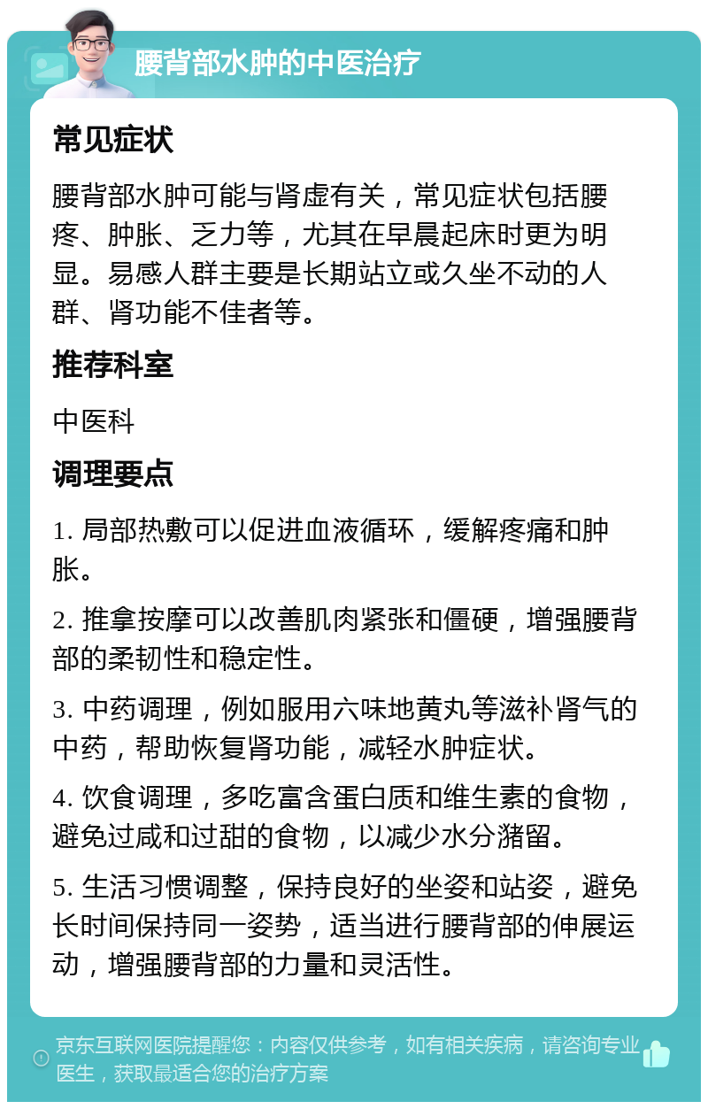 腰背部水肿的中医治疗 常见症状 腰背部水肿可能与肾虚有关，常见症状包括腰疼、肿胀、乏力等，尤其在早晨起床时更为明显。易感人群主要是长期站立或久坐不动的人群、肾功能不佳者等。 推荐科室 中医科 调理要点 1. 局部热敷可以促进血液循环，缓解疼痛和肿胀。 2. 推拿按摩可以改善肌肉紧张和僵硬，增强腰背部的柔韧性和稳定性。 3. 中药调理，例如服用六味地黄丸等滋补肾气的中药，帮助恢复肾功能，减轻水肿症状。 4. 饮食调理，多吃富含蛋白质和维生素的食物，避免过咸和过甜的食物，以减少水分潴留。 5. 生活习惯调整，保持良好的坐姿和站姿，避免长时间保持同一姿势，适当进行腰背部的伸展运动，增强腰背部的力量和灵活性。