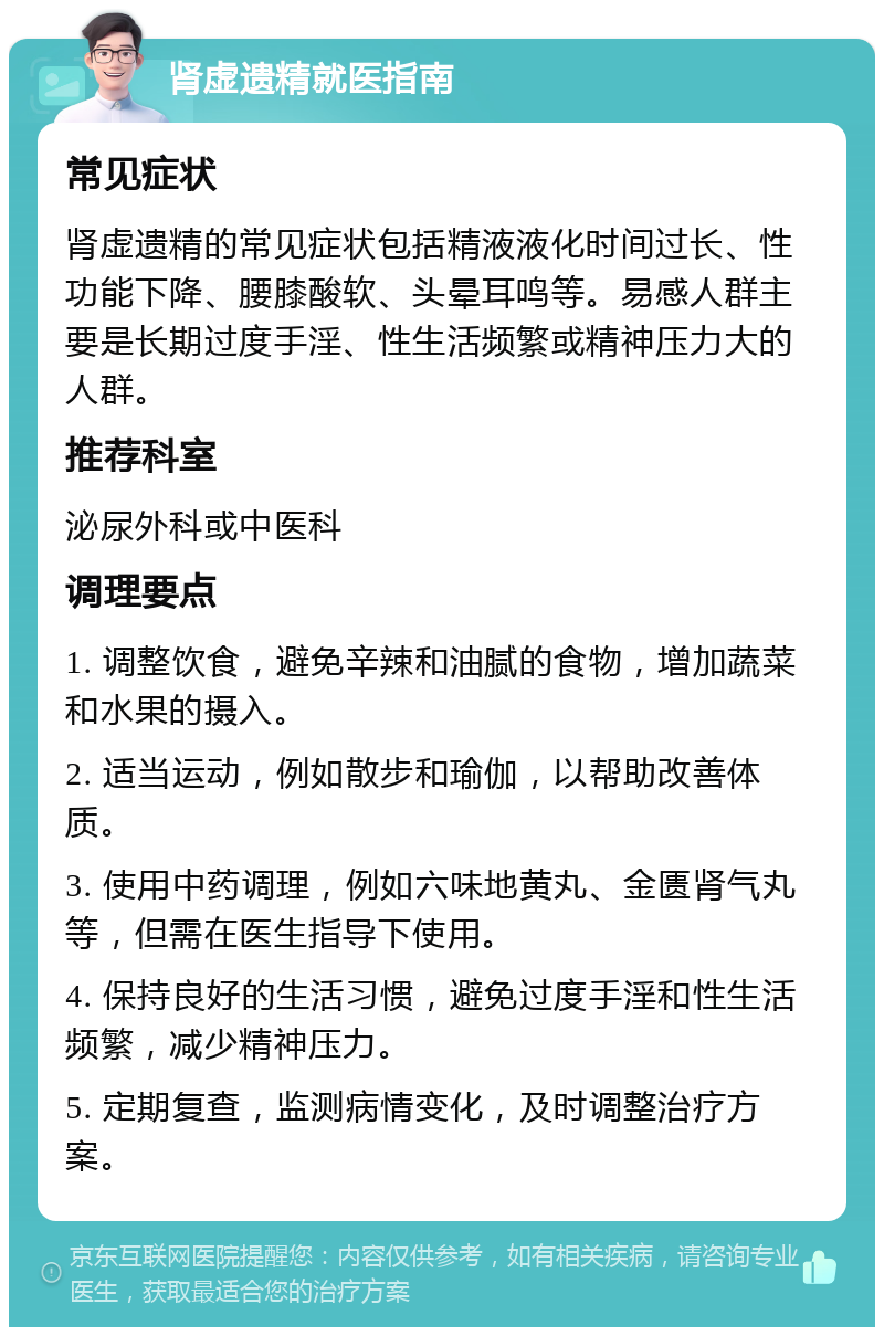 肾虚遗精就医指南 常见症状 肾虚遗精的常见症状包括精液液化时间过长、性功能下降、腰膝酸软、头晕耳鸣等。易感人群主要是长期过度手淫、性生活频繁或精神压力大的人群。 推荐科室 泌尿外科或中医科 调理要点 1. 调整饮食，避免辛辣和油腻的食物，增加蔬菜和水果的摄入。 2. 适当运动，例如散步和瑜伽，以帮助改善体质。 3. 使用中药调理，例如六味地黄丸、金匮肾气丸等，但需在医生指导下使用。 4. 保持良好的生活习惯，避免过度手淫和性生活频繁，减少精神压力。 5. 定期复查，监测病情变化，及时调整治疗方案。