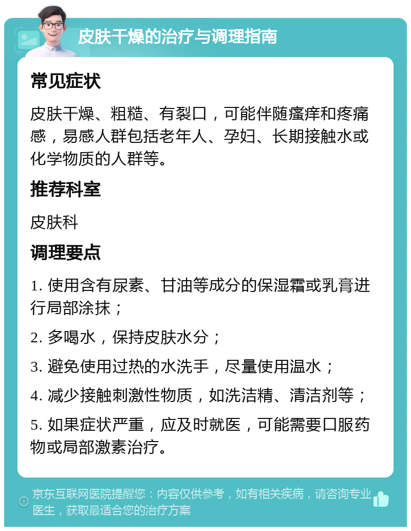 皮肤干燥的治疗与调理指南 常见症状 皮肤干燥、粗糙、有裂口，可能伴随瘙痒和疼痛感，易感人群包括老年人、孕妇、长期接触水或化学物质的人群等。 推荐科室 皮肤科 调理要点 1. 使用含有尿素、甘油等成分的保湿霜或乳膏进行局部涂抹； 2. 多喝水，保持皮肤水分； 3. 避免使用过热的水洗手，尽量使用温水； 4. 减少接触刺激性物质，如洗洁精、清洁剂等； 5. 如果症状严重，应及时就医，可能需要口服药物或局部激素治疗。