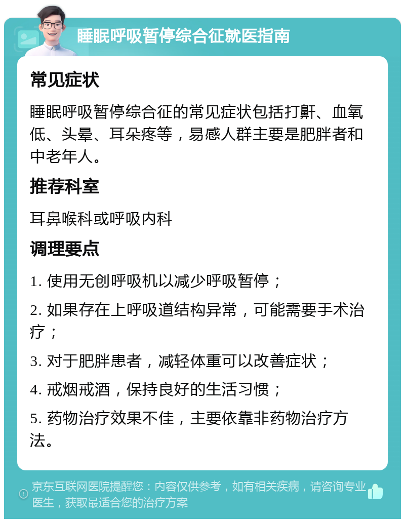 睡眠呼吸暂停综合征就医指南 常见症状 睡眠呼吸暂停综合征的常见症状包括打鼾、血氧低、头晕、耳朵疼等，易感人群主要是肥胖者和中老年人。 推荐科室 耳鼻喉科或呼吸内科 调理要点 1. 使用无创呼吸机以减少呼吸暂停； 2. 如果存在上呼吸道结构异常，可能需要手术治疗； 3. 对于肥胖患者，减轻体重可以改善症状； 4. 戒烟戒酒，保持良好的生活习惯； 5. 药物治疗效果不佳，主要依靠非药物治疗方法。