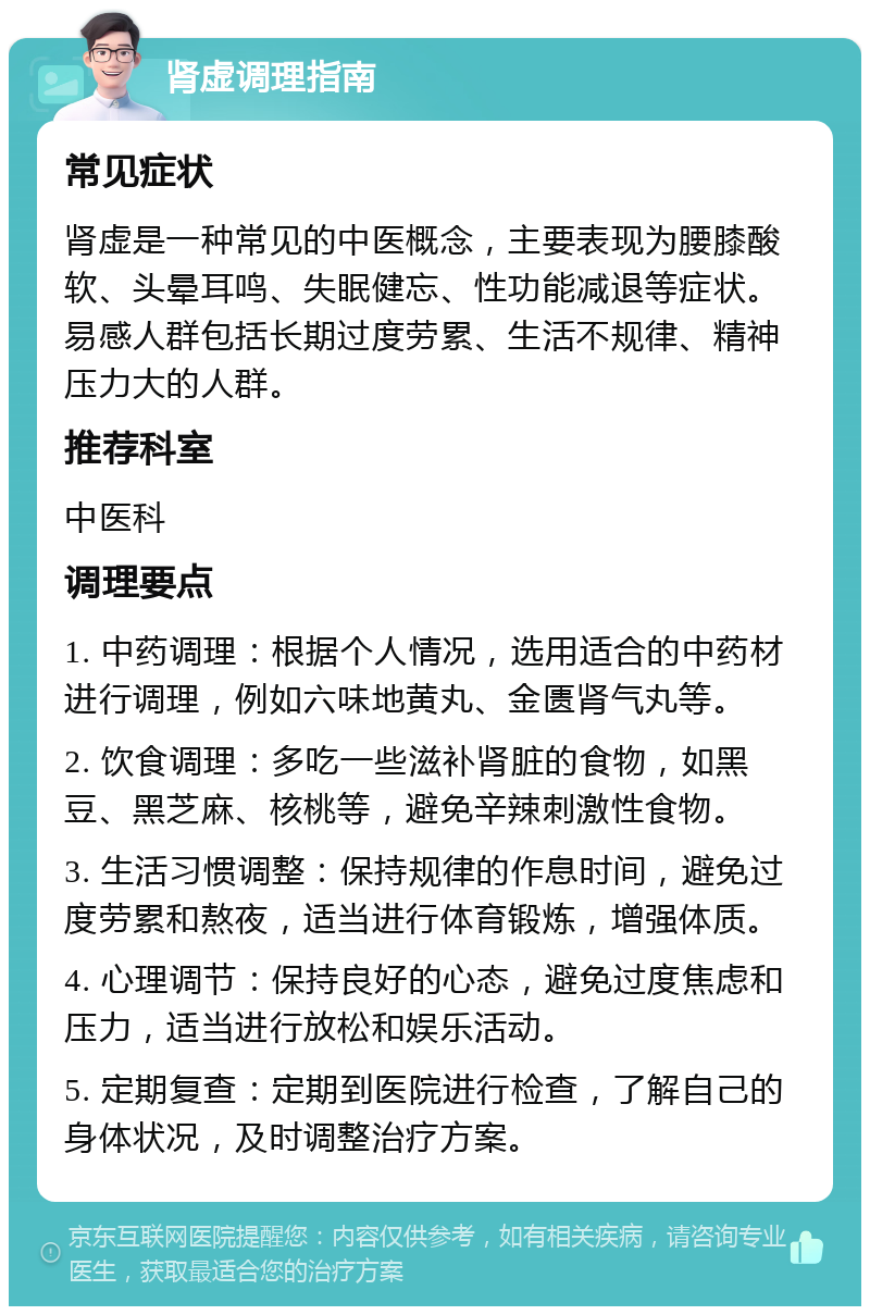 肾虚调理指南 常见症状 肾虚是一种常见的中医概念，主要表现为腰膝酸软、头晕耳鸣、失眠健忘、性功能减退等症状。易感人群包括长期过度劳累、生活不规律、精神压力大的人群。 推荐科室 中医科 调理要点 1. 中药调理：根据个人情况，选用适合的中药材进行调理，例如六味地黄丸、金匮肾气丸等。 2. 饮食调理：多吃一些滋补肾脏的食物，如黑豆、黑芝麻、核桃等，避免辛辣刺激性食物。 3. 生活习惯调整：保持规律的作息时间，避免过度劳累和熬夜，适当进行体育锻炼，增强体质。 4. 心理调节：保持良好的心态，避免过度焦虑和压力，适当进行放松和娱乐活动。 5. 定期复查：定期到医院进行检查，了解自己的身体状况，及时调整治疗方案。