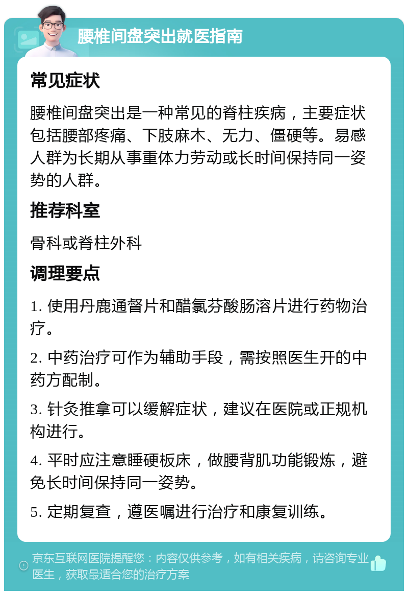 腰椎间盘突出就医指南 常见症状 腰椎间盘突出是一种常见的脊柱疾病，主要症状包括腰部疼痛、下肢麻木、无力、僵硬等。易感人群为长期从事重体力劳动或长时间保持同一姿势的人群。 推荐科室 骨科或脊柱外科 调理要点 1. 使用丹鹿通督片和醋氯芬酸肠溶片进行药物治疗。 2. 中药治疗可作为辅助手段，需按照医生开的中药方配制。 3. 针灸推拿可以缓解症状，建议在医院或正规机构进行。 4. 平时应注意睡硬板床，做腰背肌功能锻炼，避免长时间保持同一姿势。 5. 定期复查，遵医嘱进行治疗和康复训练。