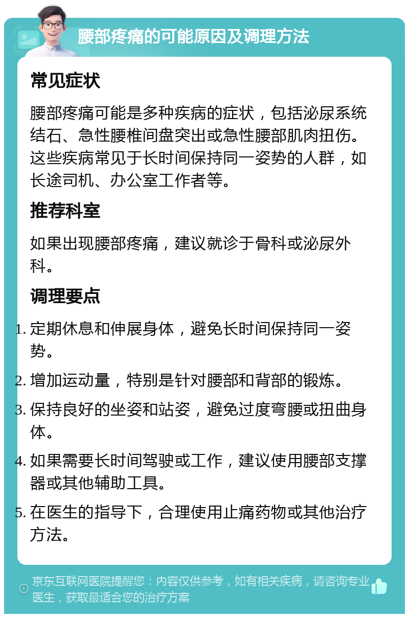 腰部疼痛的可能原因及调理方法 常见症状 腰部疼痛可能是多种疾病的症状，包括泌尿系统结石、急性腰椎间盘突出或急性腰部肌肉扭伤。这些疾病常见于长时间保持同一姿势的人群，如长途司机、办公室工作者等。 推荐科室 如果出现腰部疼痛，建议就诊于骨科或泌尿外科。 调理要点 定期休息和伸展身体，避免长时间保持同一姿势。 增加运动量，特别是针对腰部和背部的锻炼。 保持良好的坐姿和站姿，避免过度弯腰或扭曲身体。 如果需要长时间驾驶或工作，建议使用腰部支撑器或其他辅助工具。 在医生的指导下，合理使用止痛药物或其他治疗方法。