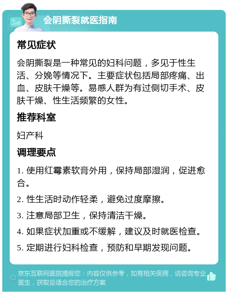 会阴撕裂就医指南 常见症状 会阴撕裂是一种常见的妇科问题，多见于性生活、分娩等情况下。主要症状包括局部疼痛、出血、皮肤干燥等。易感人群为有过侧切手术、皮肤干燥、性生活频繁的女性。 推荐科室 妇产科 调理要点 1. 使用红霉素软膏外用，保持局部湿润，促进愈合。 2. 性生活时动作轻柔，避免过度摩擦。 3. 注意局部卫生，保持清洁干燥。 4. 如果症状加重或不缓解，建议及时就医检查。 5. 定期进行妇科检查，预防和早期发现问题。