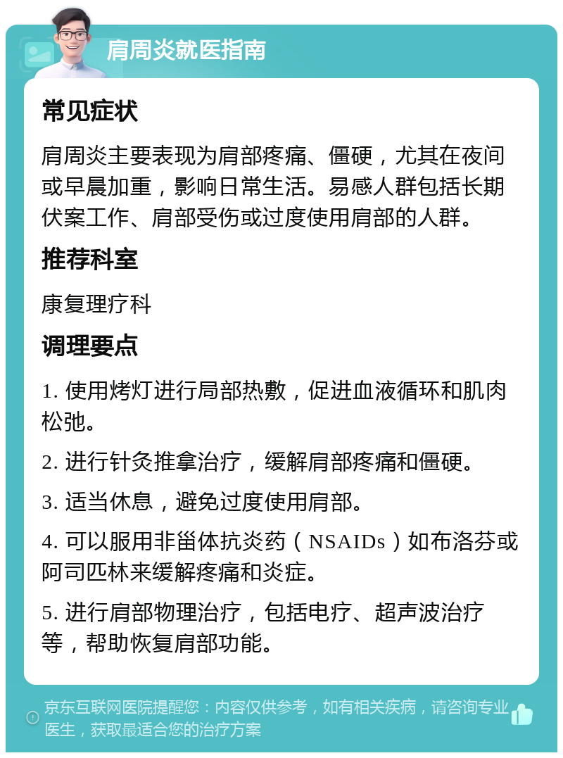 肩周炎就医指南 常见症状 肩周炎主要表现为肩部疼痛、僵硬，尤其在夜间或早晨加重，影响日常生活。易感人群包括长期伏案工作、肩部受伤或过度使用肩部的人群。 推荐科室 康复理疗科 调理要点 1. 使用烤灯进行局部热敷，促进血液循环和肌肉松弛。 2. 进行针灸推拿治疗，缓解肩部疼痛和僵硬。 3. 适当休息，避免过度使用肩部。 4. 可以服用非甾体抗炎药（NSAIDs）如布洛芬或阿司匹林来缓解疼痛和炎症。 5. 进行肩部物理治疗，包括电疗、超声波治疗等，帮助恢复肩部功能。