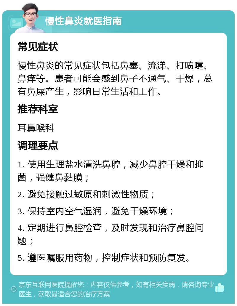 慢性鼻炎就医指南 常见症状 慢性鼻炎的常见症状包括鼻塞、流涕、打喷嚏、鼻痒等。患者可能会感到鼻子不通气、干燥，总有鼻屎产生，影响日常生活和工作。 推荐科室 耳鼻喉科 调理要点 1. 使用生理盐水清洗鼻腔，减少鼻腔干燥和抑菌，强健鼻黏膜； 2. 避免接触过敏原和刺激性物质； 3. 保持室内空气湿润，避免干燥环境； 4. 定期进行鼻腔检查，及时发现和治疗鼻腔问题； 5. 遵医嘱服用药物，控制症状和预防复发。