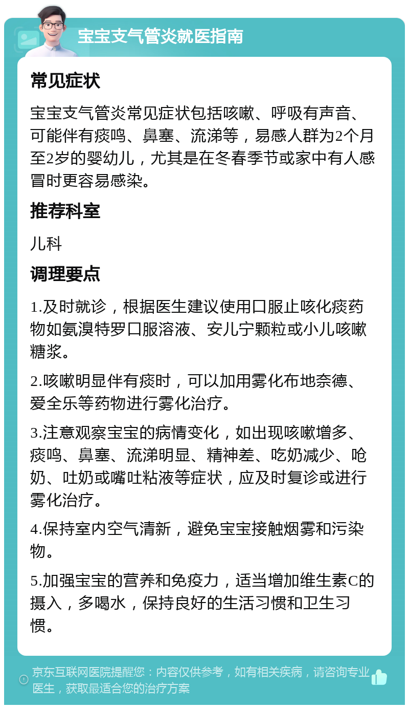 宝宝支气管炎就医指南 常见症状 宝宝支气管炎常见症状包括咳嗽、呼吸有声音、可能伴有痰鸣、鼻塞、流涕等，易感人群为2个月至2岁的婴幼儿，尤其是在冬春季节或家中有人感冒时更容易感染。 推荐科室 儿科 调理要点 1.及时就诊，根据医生建议使用口服止咳化痰药物如氨溴特罗口服溶液、安儿宁颗粒或小儿咳嗽糖浆。 2.咳嗽明显伴有痰时，可以加用雾化布地奈德、爱全乐等药物进行雾化治疗。 3.注意观察宝宝的病情变化，如出现咳嗽增多、痰鸣、鼻塞、流涕明显、精神差、吃奶减少、呛奶、吐奶或嘴吐粘液等症状，应及时复诊或进行雾化治疗。 4.保持室内空气清新，避免宝宝接触烟雾和污染物。 5.加强宝宝的营养和免疫力，适当增加维生素C的摄入，多喝水，保持良好的生活习惯和卫生习惯。