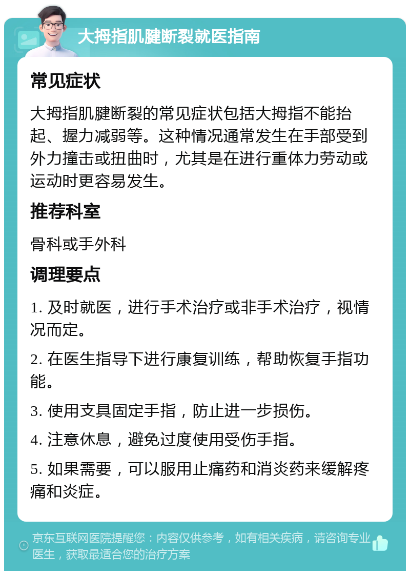 大拇指肌腱断裂就医指南 常见症状 大拇指肌腱断裂的常见症状包括大拇指不能抬起、握力减弱等。这种情况通常发生在手部受到外力撞击或扭曲时，尤其是在进行重体力劳动或运动时更容易发生。 推荐科室 骨科或手外科 调理要点 1. 及时就医，进行手术治疗或非手术治疗，视情况而定。 2. 在医生指导下进行康复训练，帮助恢复手指功能。 3. 使用支具固定手指，防止进一步损伤。 4. 注意休息，避免过度使用受伤手指。 5. 如果需要，可以服用止痛药和消炎药来缓解疼痛和炎症。