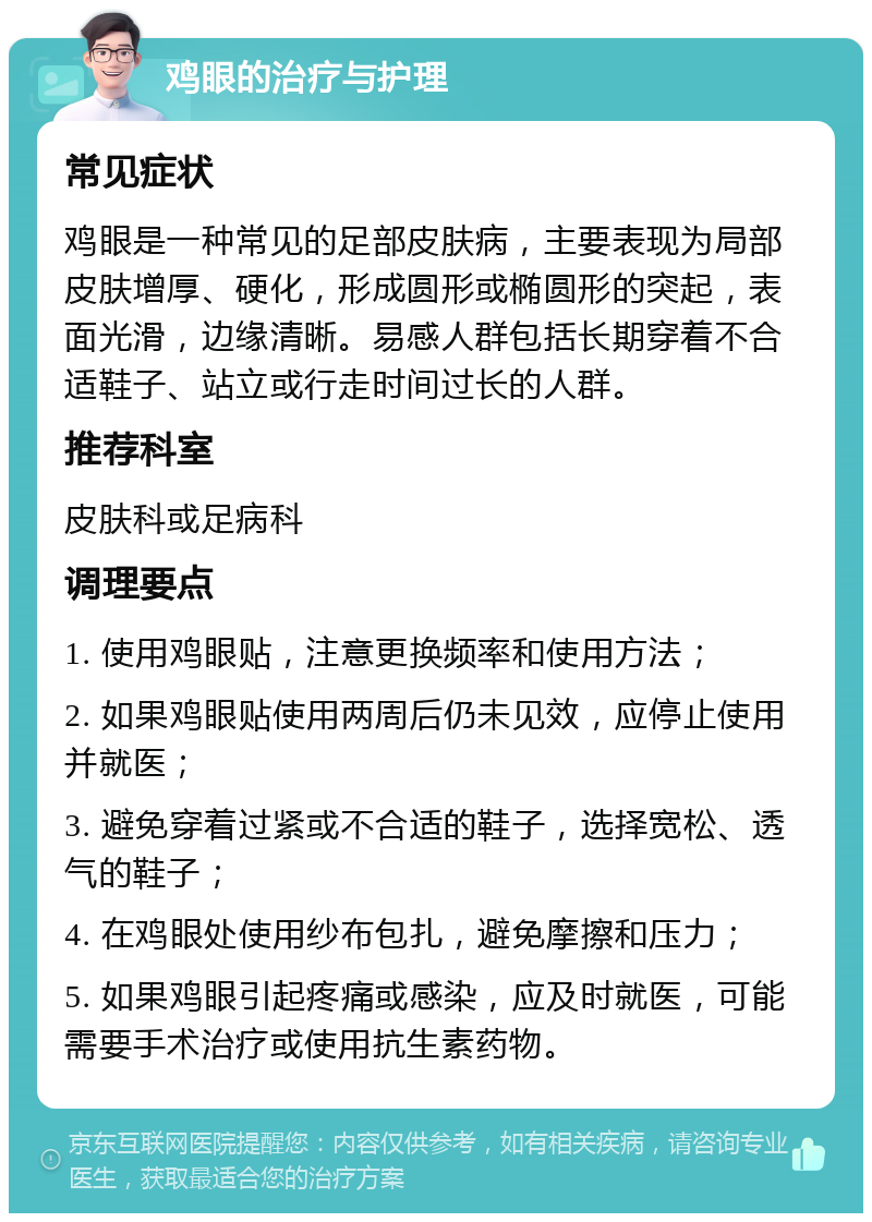 鸡眼的治疗与护理 常见症状 鸡眼是一种常见的足部皮肤病，主要表现为局部皮肤增厚、硬化，形成圆形或椭圆形的突起，表面光滑，边缘清晰。易感人群包括长期穿着不合适鞋子、站立或行走时间过长的人群。 推荐科室 皮肤科或足病科 调理要点 1. 使用鸡眼贴，注意更换频率和使用方法； 2. 如果鸡眼贴使用两周后仍未见效，应停止使用并就医； 3. 避免穿着过紧或不合适的鞋子，选择宽松、透气的鞋子； 4. 在鸡眼处使用纱布包扎，避免摩擦和压力； 5. 如果鸡眼引起疼痛或感染，应及时就医，可能需要手术治疗或使用抗生素药物。