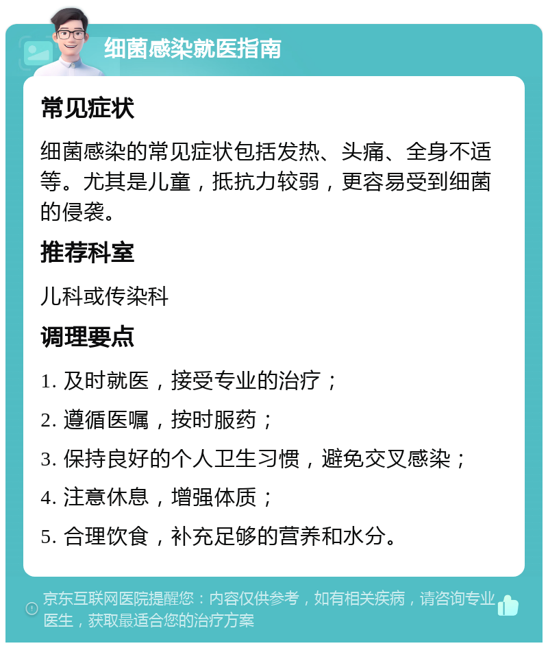 细菌感染就医指南 常见症状 细菌感染的常见症状包括发热、头痛、全身不适等。尤其是儿童，抵抗力较弱，更容易受到细菌的侵袭。 推荐科室 儿科或传染科 调理要点 1. 及时就医，接受专业的治疗； 2. 遵循医嘱，按时服药； 3. 保持良好的个人卫生习惯，避免交叉感染； 4. 注意休息，增强体质； 5. 合理饮食，补充足够的营养和水分。