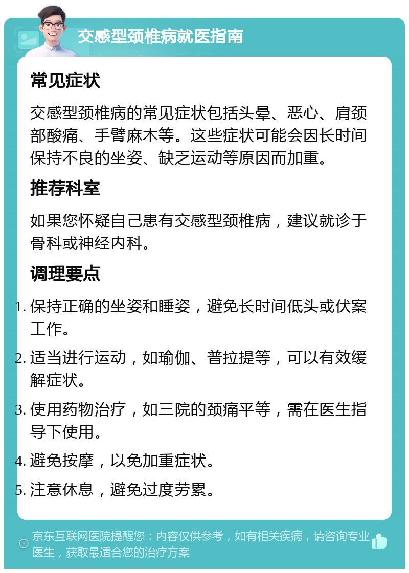 交感型颈椎病就医指南 常见症状 交感型颈椎病的常见症状包括头晕、恶心、肩颈部酸痛、手臂麻木等。这些症状可能会因长时间保持不良的坐姿、缺乏运动等原因而加重。 推荐科室 如果您怀疑自己患有交感型颈椎病，建议就诊于骨科或神经内科。 调理要点 保持正确的坐姿和睡姿，避免长时间低头或伏案工作。 适当进行运动，如瑜伽、普拉提等，可以有效缓解症状。 使用药物治疗，如三院的颈痛平等，需在医生指导下使用。 避免按摩，以免加重症状。 注意休息，避免过度劳累。