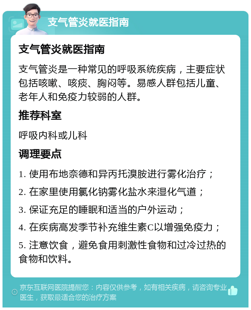 支气管炎就医指南 支气管炎就医指南 支气管炎是一种常见的呼吸系统疾病，主要症状包括咳嗽、咳痰、胸闷等。易感人群包括儿童、老年人和免疫力较弱的人群。 推荐科室 呼吸内科或儿科 调理要点 1. 使用布地奈德和异丙托溴胺进行雾化治疗； 2. 在家里使用氯化钠雾化盐水来湿化气道； 3. 保证充足的睡眠和适当的户外运动； 4. 在疾病高发季节补充维生素C以增强免疫力； 5. 注意饮食，避免食用刺激性食物和过冷过热的食物和饮料。