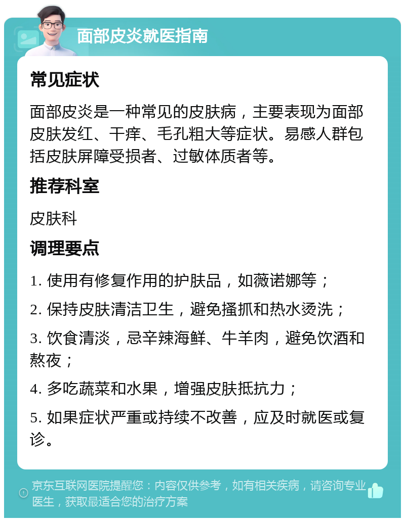 面部皮炎就医指南 常见症状 面部皮炎是一种常见的皮肤病，主要表现为面部皮肤发红、干痒、毛孔粗大等症状。易感人群包括皮肤屏障受损者、过敏体质者等。 推荐科室 皮肤科 调理要点 1. 使用有修复作用的护肤品，如薇诺娜等； 2. 保持皮肤清洁卫生，避免搔抓和热水烫洗； 3. 饮食清淡，忌辛辣海鲜、牛羊肉，避免饮酒和熬夜； 4. 多吃蔬菜和水果，增强皮肤抵抗力； 5. 如果症状严重或持续不改善，应及时就医或复诊。