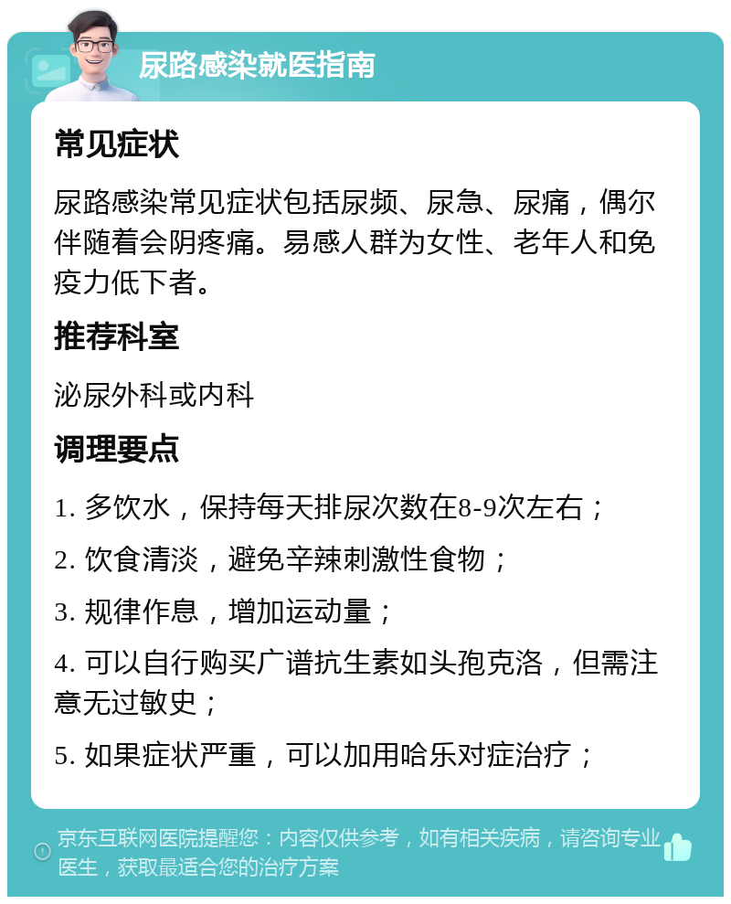 尿路感染就医指南 常见症状 尿路感染常见症状包括尿频、尿急、尿痛，偶尔伴随着会阴疼痛。易感人群为女性、老年人和免疫力低下者。 推荐科室 泌尿外科或内科 调理要点 1. 多饮水，保持每天排尿次数在8-9次左右； 2. 饮食清淡，避免辛辣刺激性食物； 3. 规律作息，增加运动量； 4. 可以自行购买广谱抗生素如头孢克洛，但需注意无过敏史； 5. 如果症状严重，可以加用哈乐对症治疗；