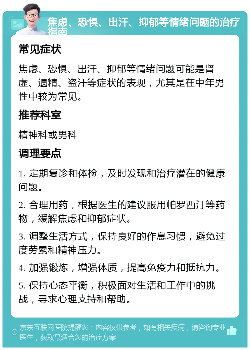 焦虑、恐惧、出汗、抑郁等情绪问题的治疗指南 常见症状 焦虑、恐惧、出汗、抑郁等情绪问题可能是肾虚、遗精、盗汗等症状的表现，尤其是在中年男性中较为常见。 推荐科室 精神科或男科 调理要点 1. 定期复诊和体检，及时发现和治疗潜在的健康问题。 2. 合理用药，根据医生的建议服用帕罗西汀等药物，缓解焦虑和抑郁症状。 3. 调整生活方式，保持良好的作息习惯，避免过度劳累和精神压力。 4. 加强锻炼，增强体质，提高免疫力和抵抗力。 5. 保持心态平衡，积极面对生活和工作中的挑战，寻求心理支持和帮助。