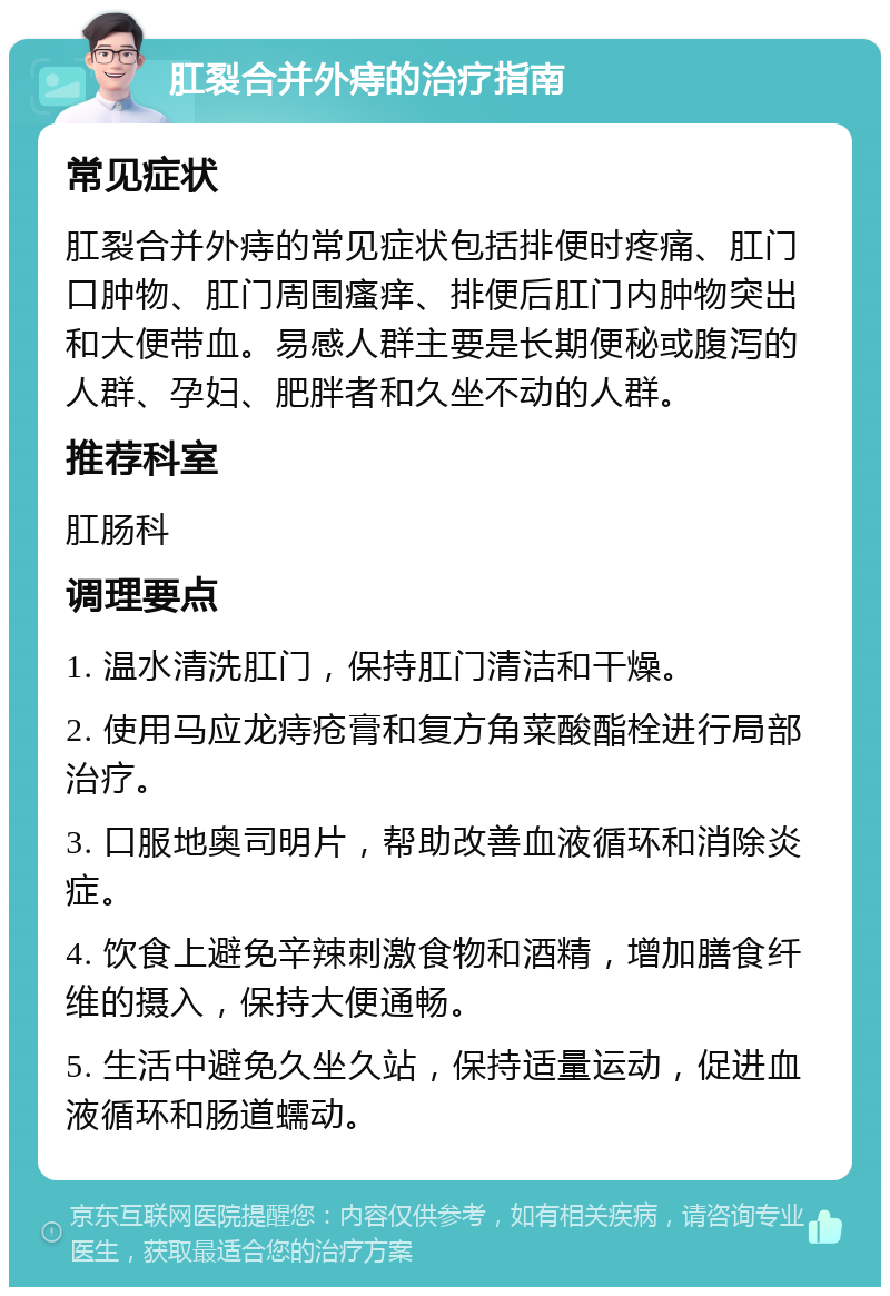 肛裂合并外痔的治疗指南 常见症状 肛裂合并外痔的常见症状包括排便时疼痛、肛门口肿物、肛门周围瘙痒、排便后肛门内肿物突出和大便带血。易感人群主要是长期便秘或腹泻的人群、孕妇、肥胖者和久坐不动的人群。 推荐科室 肛肠科 调理要点 1. 温水清洗肛门，保持肛门清洁和干燥。 2. 使用马应龙痔疮膏和复方角菜酸酯栓进行局部治疗。 3. 口服地奥司明片，帮助改善血液循环和消除炎症。 4. 饮食上避免辛辣刺激食物和酒精，增加膳食纤维的摄入，保持大便通畅。 5. 生活中避免久坐久站，保持适量运动，促进血液循环和肠道蠕动。