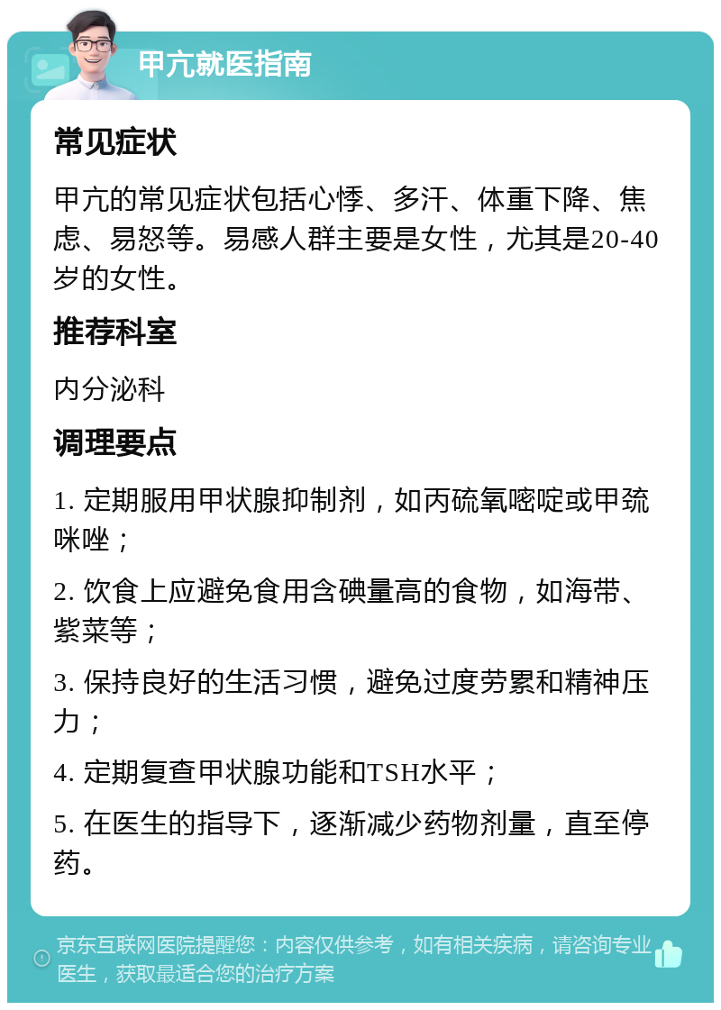 甲亢就医指南 常见症状 甲亢的常见症状包括心悸、多汗、体重下降、焦虑、易怒等。易感人群主要是女性，尤其是20-40岁的女性。 推荐科室 内分泌科 调理要点 1. 定期服用甲状腺抑制剂，如丙硫氧嘧啶或甲巯咪唑； 2. 饮食上应避免食用含碘量高的食物，如海带、紫菜等； 3. 保持良好的生活习惯，避免过度劳累和精神压力； 4. 定期复查甲状腺功能和TSH水平； 5. 在医生的指导下，逐渐减少药物剂量，直至停药。