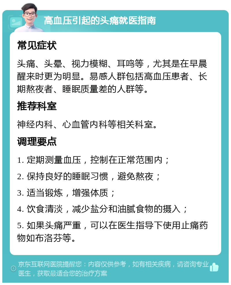 高血压引起的头痛就医指南 常见症状 头痛、头晕、视力模糊、耳鸣等，尤其是在早晨醒来时更为明显。易感人群包括高血压患者、长期熬夜者、睡眠质量差的人群等。 推荐科室 神经内科、心血管内科等相关科室。 调理要点 1. 定期测量血压，控制在正常范围内； 2. 保持良好的睡眠习惯，避免熬夜； 3. 适当锻炼，增强体质； 4. 饮食清淡，减少盐分和油腻食物的摄入； 5. 如果头痛严重，可以在医生指导下使用止痛药物如布洛芬等。