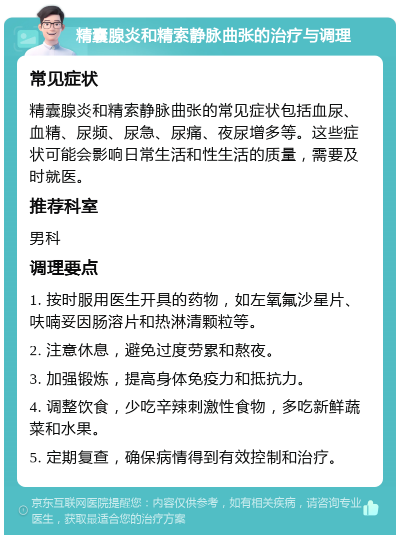 精囊腺炎和精索静脉曲张的治疗与调理 常见症状 精囊腺炎和精索静脉曲张的常见症状包括血尿、血精、尿频、尿急、尿痛、夜尿增多等。这些症状可能会影响日常生活和性生活的质量，需要及时就医。 推荐科室 男科 调理要点 1. 按时服用医生开具的药物，如左氧氟沙星片、呋喃妥因肠溶片和热淋清颗粒等。 2. 注意休息，避免过度劳累和熬夜。 3. 加强锻炼，提高身体免疫力和抵抗力。 4. 调整饮食，少吃辛辣刺激性食物，多吃新鲜蔬菜和水果。 5. 定期复查，确保病情得到有效控制和治疗。