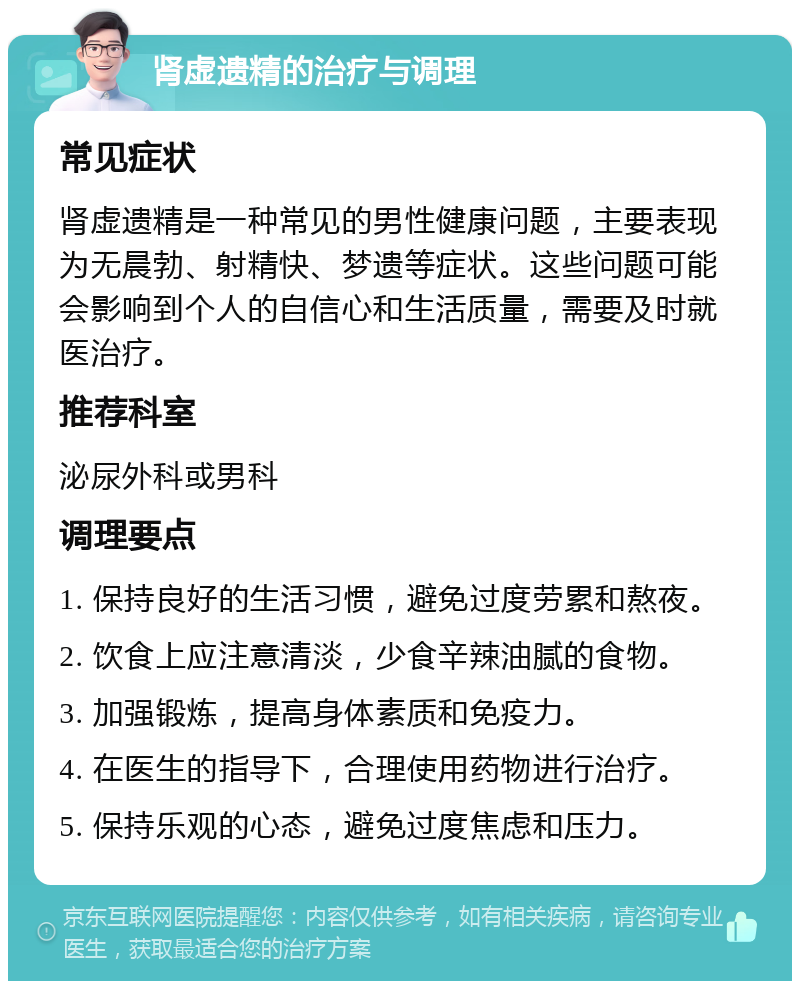 肾虚遗精的治疗与调理 常见症状 肾虚遗精是一种常见的男性健康问题，主要表现为无晨勃、射精快、梦遗等症状。这些问题可能会影响到个人的自信心和生活质量，需要及时就医治疗。 推荐科室 泌尿外科或男科 调理要点 1. 保持良好的生活习惯，避免过度劳累和熬夜。 2. 饮食上应注意清淡，少食辛辣油腻的食物。 3. 加强锻炼，提高身体素质和免疫力。 4. 在医生的指导下，合理使用药物进行治疗。 5. 保持乐观的心态，避免过度焦虑和压力。