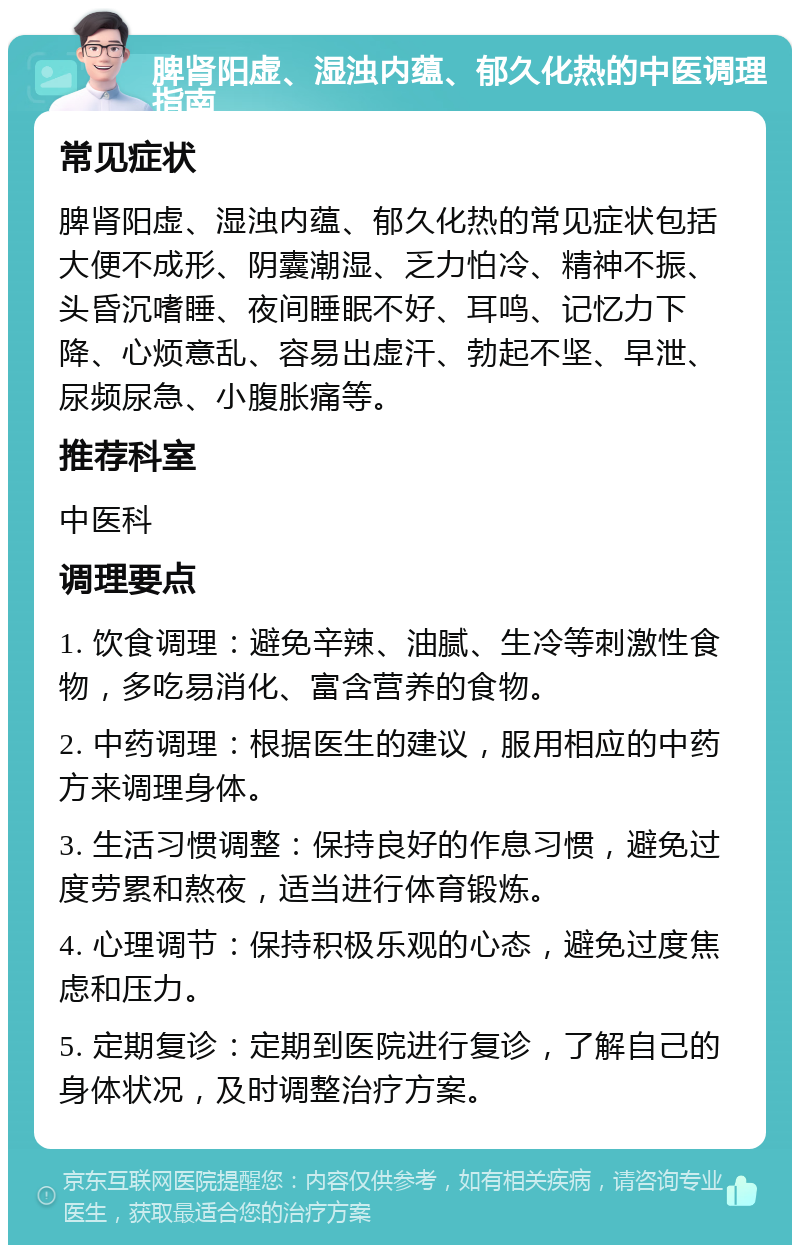 脾肾阳虚、湿浊内蕴、郁久化热的中医调理指南 常见症状 脾肾阳虚、湿浊内蕴、郁久化热的常见症状包括大便不成形、阴囊潮湿、乏力怕冷、精神不振、头昏沉嗜睡、夜间睡眠不好、耳鸣、记忆力下降、心烦意乱、容易出虚汗、勃起不坚、早泄、尿频尿急、小腹胀痛等。 推荐科室 中医科 调理要点 1. 饮食调理：避免辛辣、油腻、生冷等刺激性食物，多吃易消化、富含营养的食物。 2. 中药调理：根据医生的建议，服用相应的中药方来调理身体。 3. 生活习惯调整：保持良好的作息习惯，避免过度劳累和熬夜，适当进行体育锻炼。 4. 心理调节：保持积极乐观的心态，避免过度焦虑和压力。 5. 定期复诊：定期到医院进行复诊，了解自己的身体状况，及时调整治疗方案。