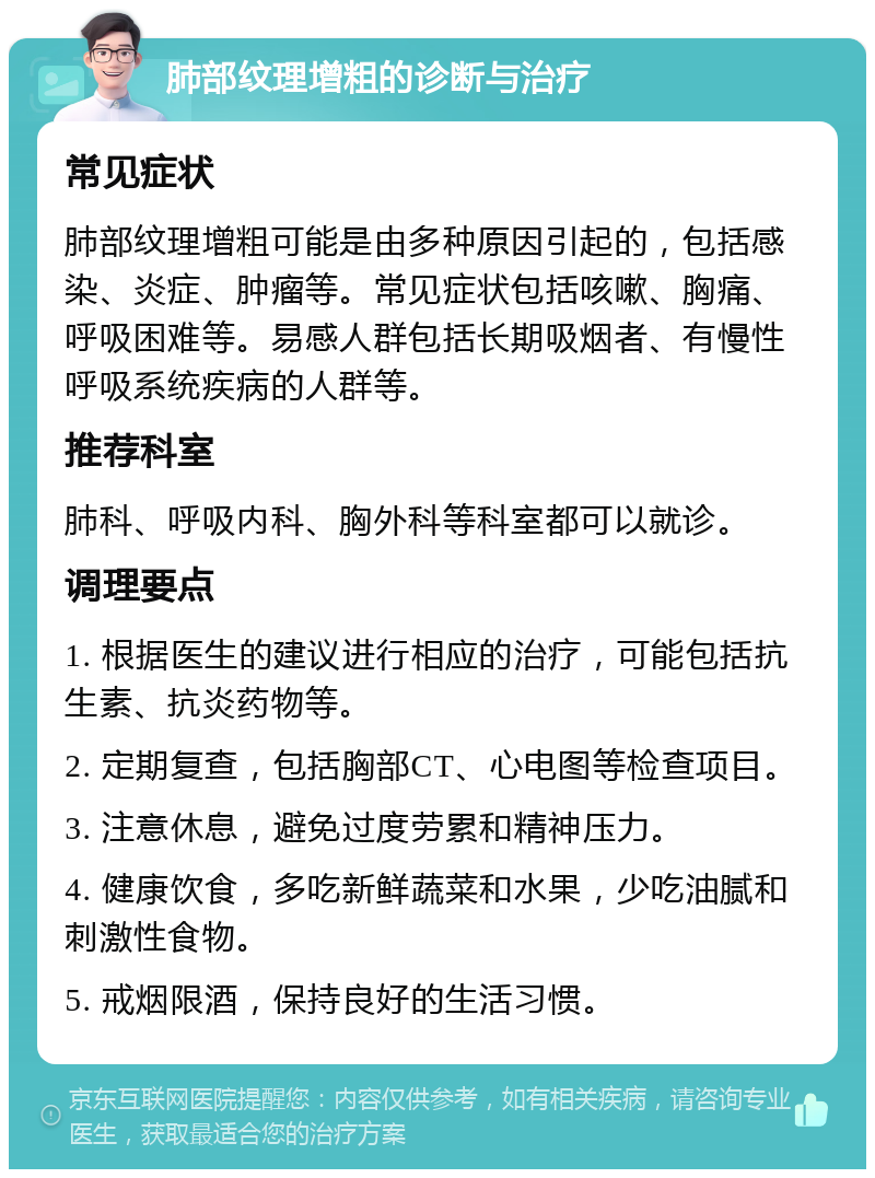 肺部纹理增粗的诊断与治疗 常见症状 肺部纹理增粗可能是由多种原因引起的，包括感染、炎症、肿瘤等。常见症状包括咳嗽、胸痛、呼吸困难等。易感人群包括长期吸烟者、有慢性呼吸系统疾病的人群等。 推荐科室 肺科、呼吸内科、胸外科等科室都可以就诊。 调理要点 1. 根据医生的建议进行相应的治疗，可能包括抗生素、抗炎药物等。 2. 定期复查，包括胸部CT、心电图等检查项目。 3. 注意休息，避免过度劳累和精神压力。 4. 健康饮食，多吃新鲜蔬菜和水果，少吃油腻和刺激性食物。 5. 戒烟限酒，保持良好的生活习惯。