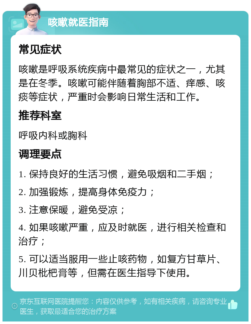 咳嗽就医指南 常见症状 咳嗽是呼吸系统疾病中最常见的症状之一，尤其是在冬季。咳嗽可能伴随着胸部不适、痒感、咳痰等症状，严重时会影响日常生活和工作。 推荐科室 呼吸内科或胸科 调理要点 1. 保持良好的生活习惯，避免吸烟和二手烟； 2. 加强锻炼，提高身体免疫力； 3. 注意保暖，避免受凉； 4. 如果咳嗽严重，应及时就医，进行相关检查和治疗； 5. 可以适当服用一些止咳药物，如复方甘草片、川贝枇杷膏等，但需在医生指导下使用。