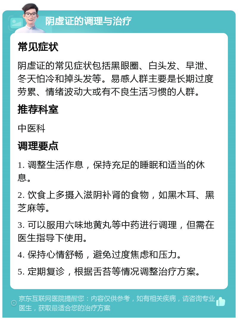 阴虚证的调理与治疗 常见症状 阴虚证的常见症状包括黑眼圈、白头发、早泄、冬天怕冷和掉头发等。易感人群主要是长期过度劳累、情绪波动大或有不良生活习惯的人群。 推荐科室 中医科 调理要点 1. 调整生活作息，保持充足的睡眠和适当的休息。 2. 饮食上多摄入滋阴补肾的食物，如黑木耳、黑芝麻等。 3. 可以服用六味地黄丸等中药进行调理，但需在医生指导下使用。 4. 保持心情舒畅，避免过度焦虑和压力。 5. 定期复诊，根据舌苔等情况调整治疗方案。